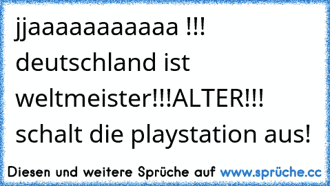 jjaaaaaaaaaaa !!! deutschland ist weltmeister!!!
ALTER!!! schalt die playstation aus!