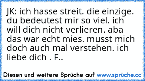 JK: ich hasse streit. die einzige. du bedeutest mir so viel. ich will dich nicht verlieren. aba das war echt mies. musst mich doch auch mal verstehen. ich liebe dich ♥. F..