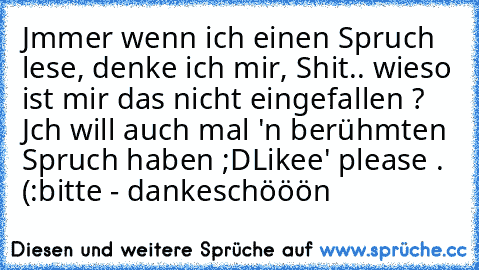 Jmmer wenn ich einen Spruch lese, denke ich mir, Shit.. wieso ist mir das nicht eingefallen ? Jch will auch mal 'n berühmten Spruch haben ;D
Likee' please . (:
bitte - dankeschööön ♥