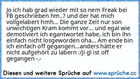 Jo ich hab grad wieder mit so nem Freak bei FB geschrieben
 hm..?
 und der hat mich vollgelabert
 hmh...
 Die ganze Zeit nur son unwichtigen Kram
 kommt vor...
 und egal wie demotiviert ich egantwortet habe, ich bin ihn einfach nicht losgeworden
 oha...
 Am ende bin ich einfach off gegangen...anders hätte er nicht aufgehört zu labern :/
Ji gl ist off gegangen
 -.-