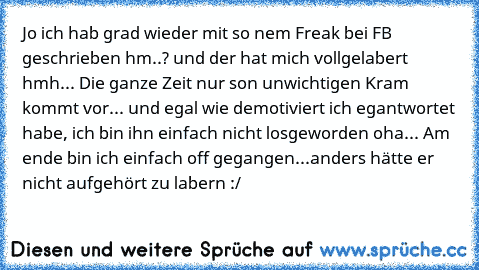 Jo ich hab grad wieder mit so nem Freak bei FB geschrieben
 hm..?
 und der hat mich vollgelabert
 hmh...
 Die ganze Zeit nur son unwichtigen Kram
 kommt vor...
 und egal wie demotiviert ich egantwortet habe, ich bin ihn einfach nicht losgeworden
 oha...
 Am ende bin ich einfach off gegangen...anders hätte er nicht aufgehört zu labern :/
