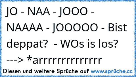 JO - NAA - JOOO - NAAAA - JOOOOO - Bist deppat?  - WOs is los? ---> *arrrrrrrrrrrrrr