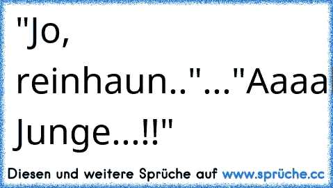 "Jo, reinhaun.."
...
"Aaaahh, Junge...!!"