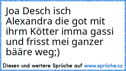 Joa Desch isch Alexandra die got mit ihrm Kötter imma gassi und frisst mei ganzer bääre weg;)