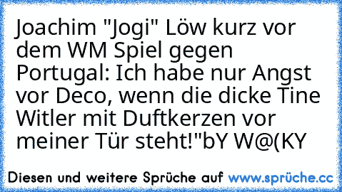 Joachim "Jogi" Löw kurz vor dem WM Spiel gegen Portugal: „Ich habe nur Angst vor Deco, wenn die dicke Tine Witler mit Duftkerzen vor meiner Tür steht!"
bY W@(KY