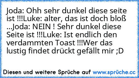 Joda: Ohh sehr dunkel diese seite ist !!!
Luke: alter, das ist doch bloß ...
Joda: NEIN ! Sehr dunkel diese Seite ist !!!
Luke: Ist endlich den verdammten Toast !!!
Wer das lustig findet drückt gefällt mir ;D