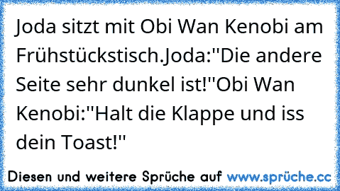 Joda sitzt mit Obi Wan Kenobi am Frühstückstisch.
Joda:''Die andere Seite sehr dunkel ist!''
Obi Wan Kenobi:''Halt die Klappe und iss dein Toast!''