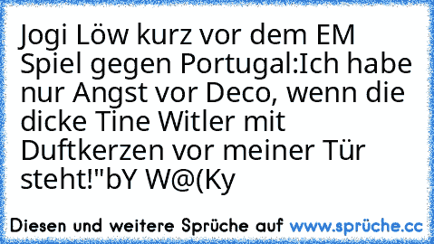 Jogi Löw kurz vor dem EM Spiel gegen Portugal:„Ich habe nur Angst vor Deco, wenn die dicke Tine Witler mit Duftkerzen vor meiner Tür steht!"
bY W@(Ky