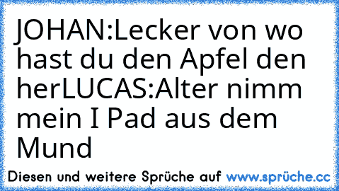 JOHAN:Lecker von wo hast du den Apfel den her
LUCAS:Alter nimm mein I Pad aus dem Mund