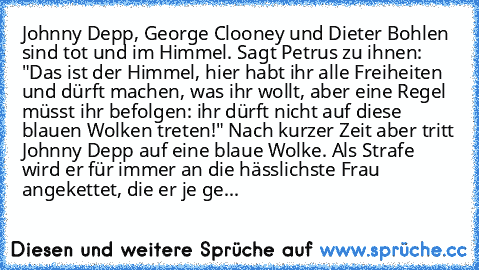 Johnny Depp, George Clooney und Dieter Bohlen sind tot und im Himmel. Sagt Petrus zu ihnen: "Das ist der Himmel, hier habt ihr alle Freiheiten und dürft machen, was ihr wollt, aber eine Regel müsst ihr befolgen: ihr dürft nicht auf diese blauen Wolken treten!" Nach kurzer Zeit aber tritt Johnny Depp auf eine blaue Wolke. Als Strafe wird er für immer an die hässlichste Frau angekettet, die er je...