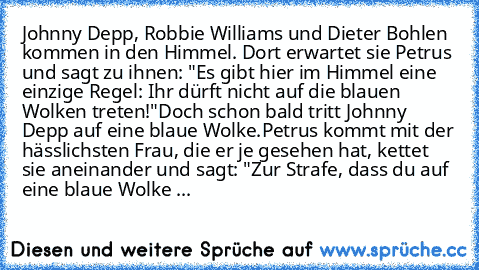 Johnny Depp, Robbie Williams und Dieter Bohlen kommen in den Himmel. Dort erwartet sie Petrus und sagt zu ihnen: "Es gibt hier im Himmel eine einzige Regel: Ihr dürft nicht auf die blauen Wolken treten!"
Doch schon bald tritt Johnny Depp auf eine blaue Wolke.
Petrus kommt mit der hässlichsten Frau, die er je gesehen hat, kettet sie aneinander und sagt: "Zur Strafe, dass du auf eine blaue Wolke ...