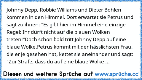 Johnny Depp, Robbie Williams und Dieter Bohlen kommen in den Himmel. Dort erwartet sie Petrus und sagt zu ihnen: "Es gibt hier im Himmel eine einzige Regel: Ihr dürft nicht auf die blauen Wolken treten!"
Doch schon bald tritt Johnny Depp auf eine blaue Wolke.
Petrus kommt mit der hässlichsten Frau, die er je gesehen hat, kettet sie aneinander und sagt: "Zur Strafe, dass du auf eine blaue Wolke ...