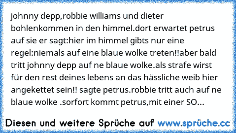 johnny depp,robbie williams und dieter bohlen
kommen in den himmel.dort erwartet petrus auf sie er sagt:hier im himmel gibts nur eine regel:niemals auf eine blaue wolke treten!!
aber bald tritt johnny depp auf ne blaue wolke.
als strafe wirst für den rest deines lebens an das hässliche weib hier angekettet sein!! sagte petrus.
robbie tritt auch auf ne blaue wolke .sorfort kommt petrus,mit einer SO...