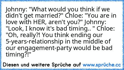 Johnny: "What would you think if we didn't get married?" Chloe: "You are in love with HER, aren't you?" Johnny: "Look, I know it's bad timing.. " Chloe: "Oh, really?! You think ending our 5-years-relationship in the middle of our engagement-party would be bad timing?!"