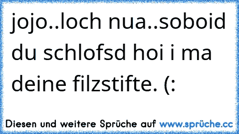 jojo..loch nua..soboid du schlofsd hoi i ma deine filzstifte. (: