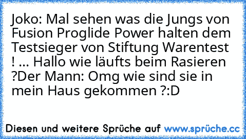 Joko: Mal sehen was die Jungs von Fusion Proglide Power halten dem Testsieger von Stiftung Warentest ! ... Hallo wie läufts beim Rasieren ?
Der Mann: Omg wie sind sie in mein Haus gekommen ?
:D