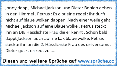 Jonny depp , Michael Jackson und Dieter Bohlen gehen in den Himmel . Petrus : Es gibt eine regel : ihr dürft nicht auf blaue wolken dappen .Nach einer weile geht Michael jackson auf eine Blaue wolke . Petrus steckt ihn an DIE Hässlichste Frau die er kennt . Schon bald dappt Jackson auch auf ne kak blaue wolke. Petrus steckte ihn an die 2. Hässlichste Frau des universums . Dieter guckt erfreut z...