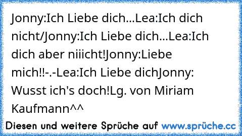 Jonny:Ich Liebe dich...
Lea:Ich dich nicht/
Jonny:Ich Liebe dich...
Lea:Ich dich aber niiicht!
Jonny:Liebe mich!!-.-
Lea:Ich Liebe dich
Jonny: Wusst ich's doch!
Lg. von Miriam Kaufmann^^