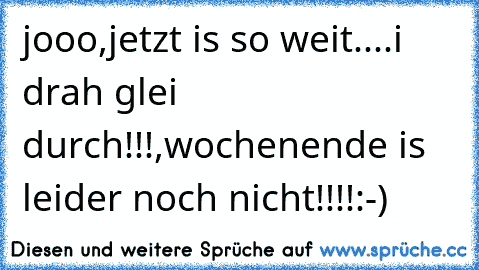 jooo,jetzt is so weit....i drah glei durch!!!,wochenende is leider noch nicht!!!!:-)