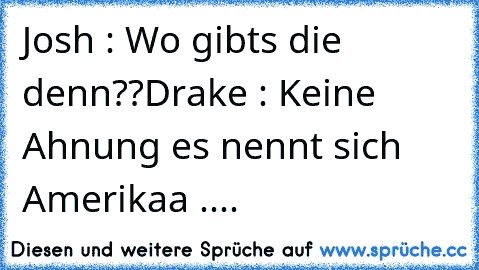 Josh : Wo gibts die denn??
Drake : Keine Ahnung es nennt sich Amerikaa ....