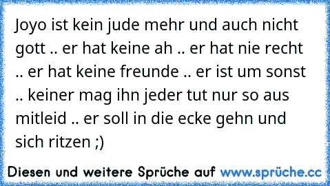 Joyo ist kein jude mehr und auch nicht gott .. er hat keine ah .. er hat nie recht .. er hat keine freunde .. er ist um sonst .. keiner mag ihn jeder tut nur so aus mitleid .. er soll in die ecke gehn und sich ritzen ;) 