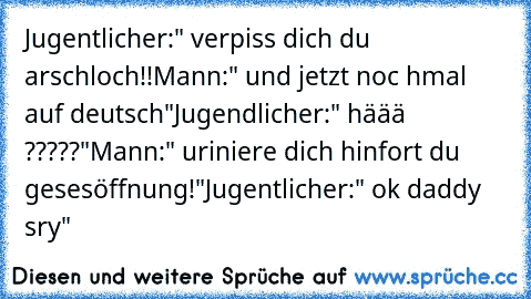 Jugentlicher:" verpiss dich du arschloch!!
Mann:" und jetzt noc hmal auf deutsch"
Jugendlicher:" häää ?????"
Mann:" uriniere dich hinfort du gesesöffnung!"
Jugentlicher:" ok daddy sry"