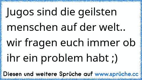 Jugos sind die geilsten menschen auf der welt.. wir fragen euch immer ob ihr ein problem habt ;)