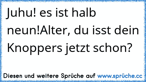 Juhu! es ist halb neun!
Alter, du isst dein Knoppers jetzt schon?