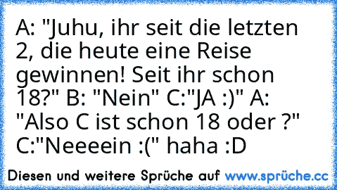 A: "Juhu, ihr seit die letzten 2, die heute eine Reise gewinnen! Seit ihr schon 18?" B: "Nein" C:"JA :)" A: "Also C ist schon 18 oder ?" C:"Neeeein :(" haha :D