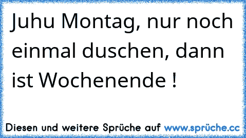 Juhu Montag, nur noch einmal duschen, dann ist Wochenende !