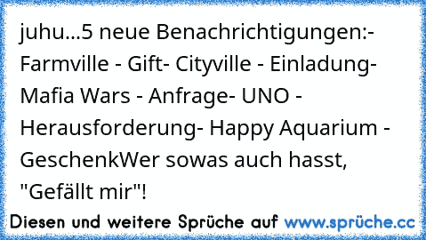 juhu...5 neue Benachrichtigungen:
- Farmville - Gift
- Cityville - Einladung
- Mafia Wars - Anfrage
- UNO - Herausforderung
- Happy Aquarium - Geschenk
Wer sowas auch hasst, "Gefällt mir"!