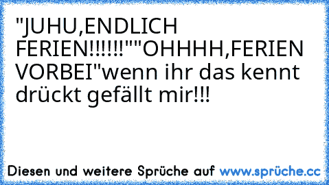 "JUHU,ENDLICH FERIEN!!!!!!"
"OHHHH,FERIEN VORBEI"
wenn ihr das kennt drückt gefällt mir!!!