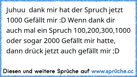 Juhuu  dank mir hat der Spruch jetzt 1000 Gefällt mir :D 
Wenn dank dir auch mal ein Spruch 100,200,300,1000 oder sogar 2000 Gefällt mir hatte, dann drück jetzt auch gefällt mir ;D