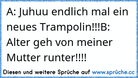 A: Juhuu endlich mal ein neues Trampolin!!!
B:  Alter geh von meiner Mutter runter!!!!