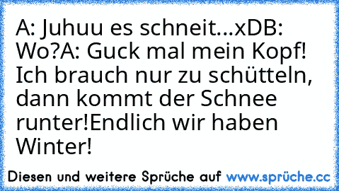 A: Juhuu es schneit...xD
B: Wo?
A: Guck mal mein Kopf! Ich brauch nur zu schütteln, dann kommt der Schnee runter!
Endlich wir haben Winter!