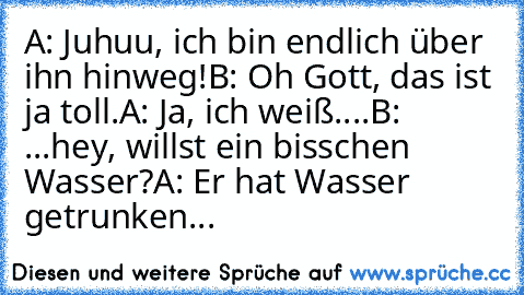 A: Juhuu, ich bin endlich über ihn hinweg!
B: Oh Gott, das ist ja toll.
A: Ja, ich weiß....
B: ...hey, willst ein bisschen Wasser?
A: Er hat Wasser getrunken...