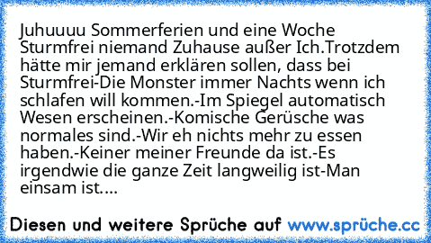 Juhuuuu Sommerferien und eine Woche Sturmfrei♥ niemand Zuhause außer Ich.
Trotzdem hätte mir jemand erklären sollen, dass bei Sturmfrei
-Die Monster immer Nachts wenn ich schlafen will kommen.
-Im Spiegel automatisch Wesen erscheinen.
-Komische Gerüsche was normales sind.
-Wir eh nichts mehr zu essen haben.
-Keiner meiner Freunde da ist.
-Es irgendwie die ganze Zeit langweilig ist
-Man einsam i...