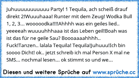 Juhuuuuuuuuuuu Party! 1 Tequila, ach scheiß drauf direkt 2!
Wuuuhaaa! Runter mit dem Zeug! Wodka Bull 1, 2, 3... wooooodka!!!!
Ahhhh was ein geiles lied.. yeeeeah wuuuuhhhaaa ist das Leben geil!
Boah was ist das für ne geile Sau? Boooaaaahhhh.. Fuck!
Tanzen.. lalala Tequila! Tequila!Juhuuu!
Ich bin soooo Dicht!
 ok.. jetzt schreib ich mal Person X mal ne SMS... nochmal lesen... ok stimmt so und...