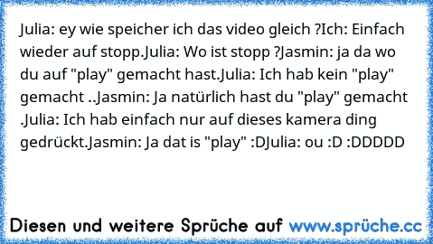 Julia: ey wie speicher ich das video gleich ?
Ich: Einfach wieder auf stopp.
Julia: Wo ist stopp ?
Jasmin: ja da wo du auf "play" gemacht hast.
Julia: Ich hab kein "play" gemacht ..
Jasmin: Ja natürlich hast du "play" gemacht .
Julia: Ich hab einfach nur auf dieses kamera ding gedrückt.
Jasmin: Ja dat is "play" :D
Julia: ou :D 
:DDDDD ♥