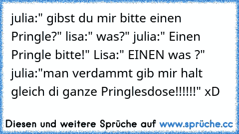 julia:" gibst du mir bitte einen Pringle?" lisa:" was?" julia:" Einen Pringle bitte!" Lisa:" EINEN was ?" julia:"man verdammt gib mir halt gleich di ganze Pringlesdose!!!!!!" xD