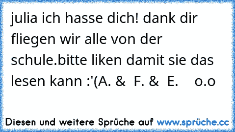 julia ich hasse dich! dank dir fliegen wir alle von der schule.
bitte liken damit sie das lesen kann :'(
A. &  F. &  E.    o.o