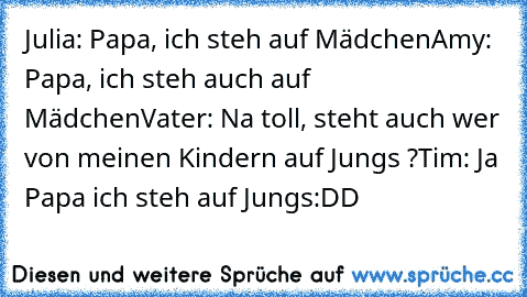 Julia: Papa, ich steh auf Mädchen
Amy: Papa, ich steh auch auf Mädchen
Vater: Na toll, steht auch wer von meinen Kindern auf Jungs ?
Tim: Ja Papa ich steh auf Jungs
:DD