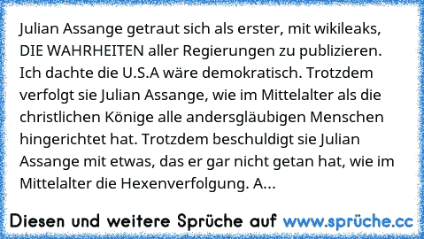 Julian Assange getraut sich als erster, mit wikileaks, DIE WAHRHEITEN aller Regierungen zu publizieren. Ich dachte die U.S.A wäre demokratisch. Trotzdem verfolgt sie Julian Assange, wie im Mittelalter als die christlichen Könige alle andersgläubigen Menschen hingerichtet hat. Trotzdem beschuldigt sie Julian Assange mit etwas, das er gar nicht getan hat, wie im Mittelalter die Hexenverfolgung. All ...