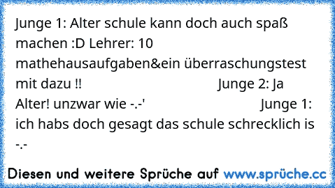 Junge 1: Alter schule kann doch auch spaß machen :D Lehrer: 10 mathehausaufgaben&ein überraschungstest mit dazu !!                                       Junge 2: Ja Alter! unzwar wie -.-'                                 Junge 1: ich habs doch gesagt das schule schrecklich is -.-