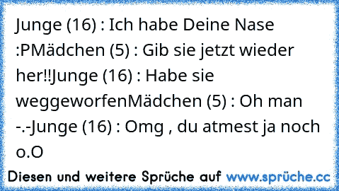 Junge (16) : Ich habe Deine Nase :P
Mädchen (5) : Gib sie jetzt wieder her!!
Junge (16) : Habe sie weggeworfen
Mädchen (5) : Oh man -.-
Junge (16) : Omg , du atmest ja noch o.O