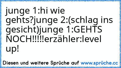 junge 1:hi wie geht´s?
junge 2:(schlag ins gesicht)
junge 1:GEHTS NOCH!!!!!
erzähler:level up!