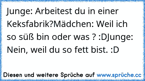 Junge: Arbeitest du in einer Keksfabrik?
Mädchen: Weil ich so süß bin oder was ? :D
Junge: Nein, weil du so fett bist. :D