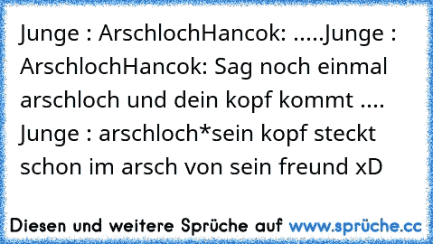 Junge : Arschloch
Hancok: .....
Junge : Arschloch
Hancok: Sag noch einmal arschloch und dein kopf kommt .... Junge : arschloch
*sein kopf steckt schon im arsch von sein freund xD