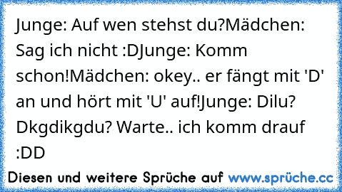 Junge: Auf wen stehst du?
Mädchen: Sag ich nicht :D
Junge: Komm schon!
Mädchen: okey.. er fängt mit 'D' an und hört mit 'U' auf!
Junge: Dilu? Dkgdikgdu? Warte.. ich komm drauf :DD