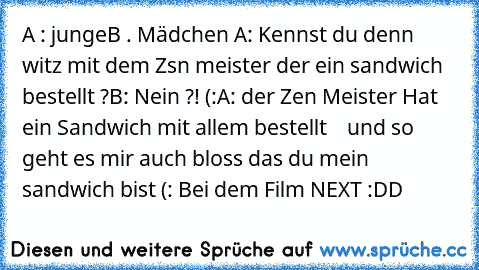 A : junge
B . Mädchen 
A: Kennst du denn witz mit dem Zsn meister der ein sandwich bestellt ?
B: Nein ?! (:
A: der Zen Meister Hat ein Sandwich mit allem bestellt
    und so geht es mir auch bloss das du mein sandwich bist (: 
Bei dem Film NEXT :DD